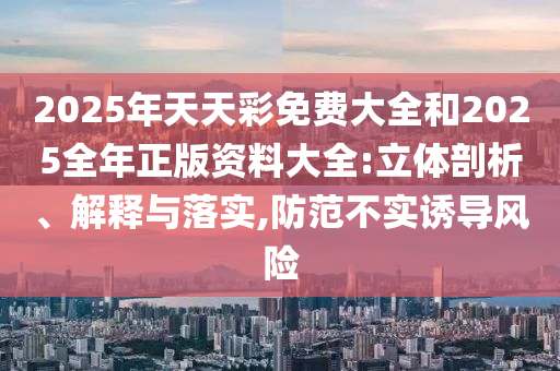2025年天天彩免費(fèi)大全和2025全年正版資料大全:立體剖析、解釋與落實(shí),防范不實(shí)誘導(dǎo)風(fēng)險(xiǎn)